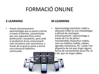 FORMACIÓ ONLINE 
E-LEARNING 
• Procés d'ensenyament-aprenentatge 
que es porta a terme 
a través d'internet, caracteritzats 
per una separació física entre 
professorat i estudiants, però amb 
el predomini d'una comunicació 
tant sincrònica com asincrònica, a 
través de la qual es porta a terme 
una interacció didàctica 
continuada. 
M-LEARNING 
• Aprenentatge electrònic mòbil o 
educació mòbil és una metodologia 
o difusió de continguts 
d'ensenyament i aprenentatge a 
través de l'ús de petits i 
maniobrables dispositius mòbils, 
com ara telèfons mòbils, tablets, 
agendes elctrónicas, PC, i-pods i tot 
dispositiu de mà que tingui alguna 
forma de connectivitat sense fils, és 
a dir, que no tingui cables. 
 