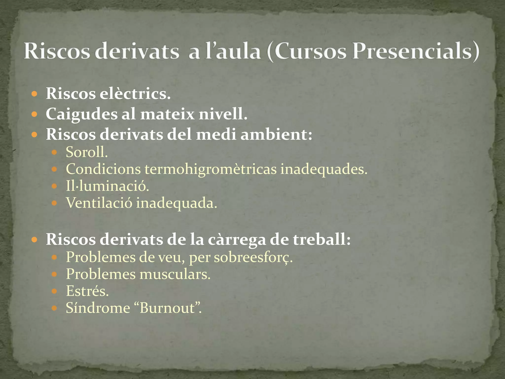  Riscos elèctrics. 
 Caigudes al mateix nivell. 
 Riscos derivats del medi ambient: 
 Soroll. 
 Condicions termohigromètricas inadequades. 
 Il·luminació. 
 Ventilació inadequada. 
 Riscos derivats de la càrrega de treball: 
 Problemes de veu, per sobreesforç. 
 Problemes musculars. 
 Estrés. 
 Síndrome “Burnout”. 
 