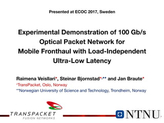 TRANSPACKET
Experimental Demonstration of 100 Gb/s
Optical Packet Network for
Mobile Fronthaul with Load-Independent
Ultra-Low Latency
Raimena Veisllari*, Steinar Bjornstad*,** and Jan Braute*
*TransPacket, Oslo, Norway
**Norwegian University of Science and Technology, Trondheim, Norway
Presented at ECOC 2017, Sweden
 