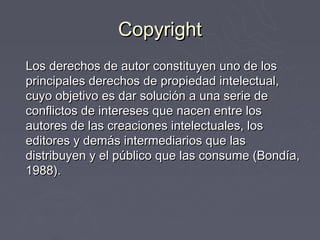 Copyright
Los derechos de autor constituyen uno de los
principales derechos de propiedad intelectual,
cuyo objetivo es dar solución a una serie de
conflictos de intereses que nacen entre los
autores de las creaciones intelectuales, los
editores y demás intermediarios que las
distribuyen y el público que las consume (Bondía,
1988).
 