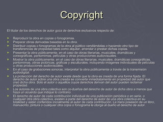Copyright
El titular de los derechos de autor goza de derechos exclusivos respecto de:

►   Reproducir la obra en copias o fonogramas.
►   Preparar obras derivadas basadas en la obra.
►   Distribuir copias o fonogramas de la obra al público vendiéndolas o haciendo otro tipo de
    transferencias de propiedad tales como alquilar, arrendar o prestar dichas copias.
►   Presentar la obra públicamente, en el caso de obras literarias, musicales, dramáticas y
    coreográficas, pantomimas, películas y otras producciones audiovisuales.
►   Mostrar la obra públicamente, en el caso de obras literarias, musicales, dramáticas coreográficas,
    pantomimas, obras pictóricas, gráficas y esculturales, incluyendo imágenes individuales de películas
    u otras producciones audiovisuales.
►   En el caso de grabaciones sonoras, interpretar la obra públicamente a través de la transmisión
    audiodigital.
►   La protección del derecho de autor existe desde que la obra es creada de una forma fijada. El
    derecho de autor sobre una obra creada se convierte inmediatamente en propiedad del autor que
    creó dicha obra. Solo el autor o aquellos cuyos derechos derivan del autor pueden reclamar
    propiedad.
►   Los autores de una obra colectiva son co-dueños del derecho de autor de dicha obra a menos que
    haya un acuerdo que indique lo contrario.
►   El derecho de autor de cada contribución individual de una publicación periódica o en serie, o
    cualquier otra obra colectiva, existen a parte del derecho de autor de una obra colectiva en su
    totalidad y están conferidos inicialmente al autor de cada contribución. La mera posesión de un libro,
    manuscrito, pintura o cualquier otra copia o fonograma le otorga al dueño el derecho de autor.
 