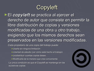 Copyleft
► El copyleft  se practica al ejercer el
 derecho de autor que consiste en permitir la
 libre distribución de copias y versiones
 modificadas de una obra u otro trabajo,
 exigiendo que los mismos derechos sean
 preservados en las versiones modificadas.
 Cada propietario de una copia del trabajo puede:
    ►Usarla sin ninguna limitación
    ►Libertad de estudio (ver cómo está hecho el trabajo).
    ►(re)distribuir cuantas copias desee.
    ►Modificarla de la manera que crea conveniente.

  La única condición es que el Copyleft se mantenga en las
  sucesivas copias.
 