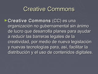 Creative Commons
► Creative   Commons (CC) es una
 organización no gubernamental sin ánimo
 de lucro que desarrolla planes para ayudar
 a reducir las barreras legales de la
 creatividad, por medio de nueva legislación
 y nuevas tecnologías para, así, facilitar la
 distribución y el uso de contenidos digitales.
 