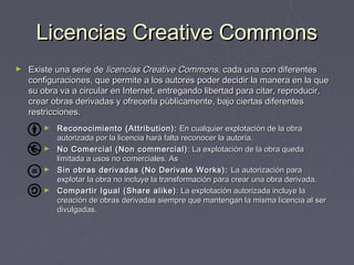 Licencias Creative Commons
►   Existe una serie de licencias Creative Commons, cada una con diferentes
    configuraciones, que permite a los autores poder decidir la manera en la que
    su obra va a circular en Internet, entregando libertad para citar, reproducir,
    crear obras derivadas y ofrecerla públicamente, bajo ciertas diferentes
    restricciones.
        ► Reconocimiento (Attribution): En cualquier explotación de la obra
          autorizada por la licencia hará falta reconocer la autoría.
        ► No Comercial (Non commercial) : La explotación de la obra queda
          limitada a usos no comerciales. As
        ► Sin obras derivadas (No Derivate Works): La autorización para
          explotar la obra no incluye la transformación para crear una obra derivada.
        ► Compartir Igual (Share alike) : La explotación autorizada incluye la
          creación de obras derivadas siempre que mantengan la misma licencia al ser
          divulgadas.
 