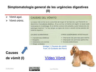 Identificació i actuació davant
urgències digestives
 Vòmit agut.
 Vòmit crònic.
Causes
de vòmit (I) Vídeo Vòmit
Juan Benítez 3
Simptomatologia general de les urgències digestives
(II)
10/07/2015
Imatge 1. Causes de vòmit.
Font. El Cuidado del Perro
 