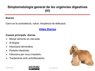 Identificació i actuació davant
urgències digestives
Diarrea
Canvi en la consistència, volum, freqüència de defecació.
Vídeo Diarrea
Causes principals diarrea
 Menjar aliments en mal estat.
 Al·lèrgies.
 Intoxicació alimentària.
 Paràsits intestinals.
 Infeccions per virus o bacteris.
 Tractaments amb antiinflamatoris.
Juan Benítez 5
Simptomatologia general de les urgències digestives
(IV)
10/07/2015
 