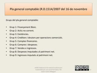 Pla general comptable (R.D.1514/2007 del 16 de novembre
Grups del pla general comptable:
• Grup 1: Finançament Bàsic.
• Grup 2: Actiu no corrent.
• Grup 3: Existències.
• Grup 4: Creditors i deutors per operacions comercials.
• Grup 5: Comptes financeres.
• Grup 6: Compres i despeses.
• Grup 7: Vendes e ingressos.
• Grup 8: Despeses imputades al patrimoni net.
• Grup 9: Ingressos imputats al patrimoni net.
A2M5 Elaboració de material audiovisual i
multimèdia per una acció formativa. Per
Javier Castro Aldeguer
12
 