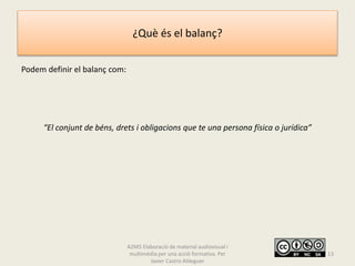 ¿Què és el balanç?
Podem definir el balanç com:
“El conjunt de béns, drets i obligacions que te una persona física o jurídica”
A2M5 Elaboració de material audiovisual i
multimèdia per una acció formativa. Per
Javier Castro Aldeguer
13
 