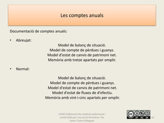 Les comptes anuals
Documentació de comptes anuals:
• Abreujat:
Model de balanç de situació.
Model de compte de pèrdues i guanys.
Model d'estat de canvis de patrimoni net.
Memòria amb tretze apartats per omplir.
• Normal:
Model de balanç de situació.
Model de compte de pèrdues i guanys.
Model d'estat de canvis de patrimoni net.
Model d'estat de fluxos de d'efectiu.
Memòria amb vint-i-cinc apartats per omplir.
A2M5 Elaboració de material audiovisual i
multimèdia per una acció formativa. Per
Javier Castro Aldeguer
16
 