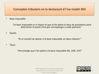 Conceptes tributaris en la declaració d l’iva model 303
• Base imposable:
“La base imposable es el import al que se’ha aplica el tipus de gravàmens para
determinar la quota d'Iva que correspongui a cada operació.”
• Quota:
“Es el resultat de aplicar a la base imposable un tipus tributari.”
• Tipus:
“Percentatge que s’ha aplica a la base imposable:4%, 10%, 21%”
A2M5 Elaboració de material audiovisual i
multimèdia per una acció formativa. Per
Javier Castro Aldeguer
18
 