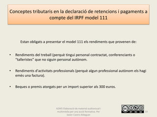 Conceptes tributaris en la declaració de retencions i pagaments a
compte del IRPF model 111
Estan obligats a presentar el model 111 els rendiments que provenen de:
• Rendiments del treball (perquè tingui personal contractat, conferenciants o
“talleristes” que no siguin personal autònom.
• Rendiments d'activitats professionals (perquè algun professional autònom els hagi
emès una factura).
• Beques o premis atorgats per un import superior als 300 euros.
A2M5 Elaboració de material audiovisual i
multimèdia per una acció formativa. Per
Javier Castro Aldeguer
19
 
