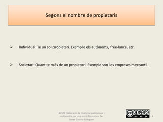 Segons el nombre de propietaris
 Individual: Te un sol propietari. Exemple els autònoms, free-lance, etc.
 Societari: Quant te més de un propietari. Exemple son les empreses mercantil.
A2M5 Elaboració de material audiovisual i
multimèdia per una acció formativa. Per
Javier Castro Aldeguer
4
 