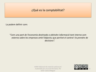 ¿Què es la comptabilitat?
La podem definir com:
“Com una part de l’economia destinada a obtindre informació tant interna com
externa sobre les empreses amb l’objectiu que permet el control i la prendre de
decisions”.
A2M5 Elaboració de material audiovisual i
multimèdia per una acció formativa. Per
Javier Castro Aldeguer
8
 