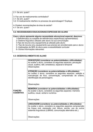2.1- Se sim, quais?
3- Faz uso de medicamentos controlados?
3.1- Se sim, quais?
3.2- O medicamento interfere no processo de aprendizagem? Explique.
4- Existem recomendações da área da saúde?
4.1- Se sim, quais?
5.2- NECESSIDADES EDUCACIONAIS ESPECIAIS DO ALUNO
Caso o aluno apresente alguma necessidade educacional especial, descreva:
1-Deficiência(s) ou suspeita de deficiência(s) específica(s) apresentada(s):
2- Sistema linguístico utilizado pelo aluno na sua comunicação:
3-Tipo de recurso e/ou equipamento já utilizado pelo aluno:
4- Tipo de recurso e/ou equipamento que precisa ser providenciado para o aluno:
5- Implicações da NEE do aluno para a acessibilidade curricular:
6- Outras informações relevantes:
5.3- DESENVOLVIMENTO DO ALUNO
FUNÇÃO
COGNITIVA
PERCEPÇÃO (considerar as potencialidades e dificuldades):
Ao avaliar o aluno, considere os seguintes aspectos: percepção
visual, auditiva, tátil, sinestésica, espacial e temporal
Observações:
ATENÇÃO (considerar as potencialidades e dificuldades):
Ao avaliar o aluno, considere os seguintes aspectos: seleção e
manutenção de foco, concentração, compreensão de ordens,
identificação de personagens.
Observações:
MEMÓRIA (considerar as potencialidades e dificuldades):
Ao avaliar o aluno, considere os seguintes aspectos: memória
auditiva, visual, verbal e numérica
Observações:
LINGUAGEM (considerar as potencialidades e dificuldades):
Ao avaliar o aluno, considere os seguintes aspectos compreensão
da língua oral, expressão oral, leitura, escrita, uso de outros
sistemas linguísticos (LIBRAS, comunicação alternativa etc.)
Observações:
 