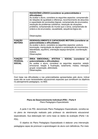 RACIOCÍNIO LÓGICO (considerar as potencialidades e
dificuldades):
Ao avaliar o aluno, considere os seguintes aspectos: compreensão
de relações de igualdade e diferença, reconhecimento de absurdos
e capacidade de conclusões lógicas; compreensão de enunciados;
resolução de problemas cotidianos; resolução de situações-
problema, compreensão do mundo que o cerca, compreensão de
ordens e de enunciados, causalidade, sequência lógica etc.
Observações:
FUNÇÃO
MOTORA
DESENVOLVIMENTO E CAPACIDADE MOTORA (considerar as
potencialidades e dificuldades):
Ao avaliar o aluno, considere os seguintes aspectos: postura,
locomoção, manipulação de objetos e combinação de movimentos,
lateralidade, equilíbrio, orientação espaço-temporal, coordenação
motora.
Observações:
FUNÇÃO
PESSOAL -
SOCIAL
ÁREA EMOCIONAL- AFETIVA – SOCIAL (considerar as
potencialidades e dificuldades):
Ao avaliar o aluno, considere os seguintes aspectos: estado
emocional, reação à frustração, isolamento, medos; interação
grupal, cooperação, afetividade.
Observações:
Com base nas dificuldades e nas potencialidades apresentadas pelo aluno, indicar
quais são as suas necessidades educacionais especiais que constituem os objetivos
no planejamento pedagógico, no AEE:
___________________________________________________________________
___________________________________________________________________
___________________________________________________________________
___________________________________________________________________
Plano de Desenvolvimento Individual (PDI) – Parte II
Plano Pedagógico Especializado
A parte II do PDI, denominado Plano Pedagógico Especializado, constitui-se
no plano de intervenção realizado pelo professor do atendimento educacional
especializado. Sua elaboração tem como base os dados da avaliação (Parte I do
PDI).
O objetivo do Plano Pedagógico Especializado é elaborar uma intervenção
pedagógica capaz de promover a aprendizagem do aluno com deficiência. Por meio
 