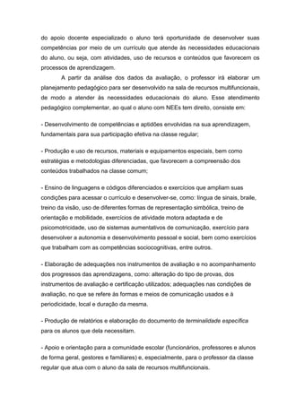 do apoio docente especializado o aluno terá oportunidade de desenvolver suas
competências por meio de um currículo que atende às necessidades educacionais
do aluno, ou seja, com atividades, uso de recursos e conteúdos que favorecem os
processos de aprendizagem.
A partir da análise dos dados da avaliação, o professor irá elaborar um
planejamento pedagógico para ser desenvolvido na sala de recursos multifuncionais,
de modo a atender às necessidades educacionais do aluno. Esse atendimento
pedagógico complementar, ao qual o aluno com NEEs tem direito, consiste em:
- Desenvolvimento de competências e aptidões envolvidas na sua aprendizagem,
fundamentais para sua participação efetiva na classe regular;
- Produção e uso de recursos, materiais e equipamentos especiais, bem como
estratégias e metodologias diferenciadas, que favorecem a compreensão dos
conteúdos trabalhados na classe comum;
- Ensino de linguagens e códigos diferenciados e exercícios que ampliam suas
condições para acessar o currículo e desenvolver-se, como: língua de sinais, braile,
treino da visão, uso de diferentes formas de representação simbólica, treino de
orientação e mobilidade, exercícios de atividade motora adaptada e de
psicomotricidade, uso de sistemas aumentativos de comunicação, exercício para
desenvolver a autonomia e desenvolvimento pessoal e social, bem como exercícios
que trabalham com as competências sociocognitivas, entre outros.
- Elaboração de adequações nos instrumentos de avaliação e no acompanhamento
dos progressos das aprendizagens, como: alteração do tipo de provas, dos
instrumentos de avaliação e certificação utilizados; adequações nas condições de
avaliação, no que se refere às formas e meios de comunicação usados e à
periodicidade, local e duração da mesma.
- Produção de relatórios e elaboração do documento de terminalidade específica
para os alunos que dela necessitam.
- Apoio e orientação para a comunidade escolar (funcionários, professores e alunos
de forma geral, gestores e familiares) e, especialmente, para o professor da classe
regular que atua com o aluno da sala de recursos multifuncionais.
 