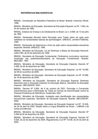 REFERÊNCIAS BIBLIOGRÁFICAS
BRASIL. Constituição da República Federativa do Brasil. Brasília: Imprensa Oficial,
1988.
BRASIL. Ministério da Educação. Secretaria de Educação Especial. Lei Nº. 7.853, de
24 de outubro de 1989.
BRASIL. Estatuto da Criança e do Adolescente no Brasil. Lei n. 8.069, de 13 de julho
de 1990.
BRASIL. Declaração Mundial sobre Educação para Todos: plano de ação para
satisfazer as necessidades básicas de aprendizagem. UNESCO, Jomtiem/Tailândia,
1990.
BRASIL. Declaração de Salamanca e linha de ação sobre necessidades educativas
especiais. Brasília: UNESCO, 1994.
BRASIL. Ministério da Educação. Lei de Diretrizes e Bases da Educação Nacional,
LDB 9.394, de 20 de dezembro de 1996.
BRASIL. Secretaria de Educação Fundamental. Parâmetros curriculares nacionais:
introdução aos parâmetros/Secretaria de Educação Fundamental. Brasília:
MEC/SEF, 1997.
BRASIL. Ministério da Educação. Secretaria de Educação Especial. Decreto Nº
3.298, de 20 de dezembro de 1999.
BRASIL. Ministério da Educação. Secretaria de Educação Especial. Lei Nº 10.048,
de 08 de novembro de 2000.
BRASIL. Ministério da Educação. Secretaria de Educação Especial. Lei Nº 10.098,
de 19 de dezembro de 2000.
BRASIL. Ministério da Educação. Secretaria de Educação Especial. Diretrizes
Nacionais para a Educação Especial na Educação Básica. Secretaria de Educação
Especial - MEC/SEESP, 2001.
BRASIL. Decreto Nº 3.956, de 8 de outubro de 2001. Promulga a Convenção
Interamericana para a Eliminação de Todas as Formas de Discriminação contra as
Pessoas Portadoras de Deficiência. Guatemala: 2001.
BRASIL. Ministério da Educação. Avaliação para identificação das necessidades
educacionais especiais. Secretaria de Educação Especial. Brasília: MEC/SEESP,
2002.
BRASIL. Ministério da Educação. Secretaria de Educação Especial. Lei Nº. 10.436,
de 24 de abril de 2002. Dispõe sobre a Língua Brasileira de Sinais – LIBRAS e dá
outras providências.
BRASIL. Ministério da Educação. Secretaria de Educação Especial. Decreto Nº
5.296 de 02 de dezembro de 2004.
BRASIL. Ministério da Educação. Secretaria de Educação Especial. Decreto Nº
5.626, de 22 de dezembro de 2005. Regulamenta a Lei Nº 10.436, de 24 de abril de
2002.
 