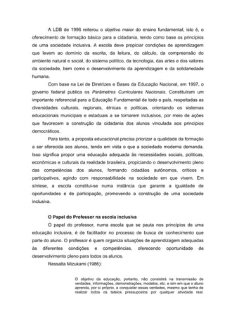 A LDB de 1996 reiterou o objetivo maior do ensino fundamental, isto é, o
oferecimento de formação básica para a cidadania, tendo como base os princípios
de uma sociedade inclusiva. A escola deve propiciar condições de aprendizagem
que levem ao domínio da escrita, da leitura, do cálculo, da compreensão do
ambiente natural e social, do sistema político, da tecnologia, das artes e dos valores
da sociedade, bem como o desenvolvimento da aprendizagem e da solidariedade
humana.
Com base na Lei de Diretrizes e Bases da Educação Nacional, em 1997, o
governo federal publica os Parâmetros Curriculares Nacionais. Constituíram um
importante referencial para a Educação Fundamental de todo o país, respeitadas as
diversidades culturais, regionais, étnicas e políticas, orientando os sistemas
educacionais municipais e estaduais a se tornarem inclusivos, por meio de ações
que favorecem a construção da cidadania dos alunos vinculada aos princípios
democráticos.
Para tanto, a proposta educacional precisa priorizar a qualidade da formação
a ser oferecida aos alunos, tendo em vista o que a sociedade moderna demanda.
Isso significa propor uma educação adequada às necessidades sociais, políticas,
econômicas e culturais da realidade brasileira, propiciando o desenvolvimento pleno
das competências dos alunos, formando cidadãos autônomos, críticos e
participativos, agindo com responsabilidade na sociedade em que vivem. Em
síntese, a escola constitui-se numa instância que garante a igualdade de
oportunidades e de participação, promovendo a construção de uma sociedade
inclusiva.
O Papel do Professor na escola inclusiva
O papel do professor, numa escola que se pauta nos princípios de uma
educação inclusiva, é de facilitador no processo de busca de conhecimento que
parte do aluno. O professor é quem organiza situações de aprendizagem adequadas
às diferentes condições e competências, oferecendo oportunidade de
desenvolvimento pleno para todos os alunos.
Ressalta Mizukami (1986):
O objetivo da educação, portanto, não consistirá na transmissão de
verdades, informações, demonstrações, modelos, etc. e sim em que o aluno
aprenda, por si próprio, a conquistar essas verdades, mesmo que tenha de
realizar todos os tateios pressupostos por qualquer atividade real.
 