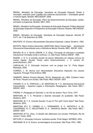 BRASIL. Ministério da Educação. Secretaria de Educação Especial. Direito à
educação: subsídios para a gestão dos sistemas educacionais – orientações gerais
e marcos legais. Brasília: MEC/SEESP, 2006.
BRASIL. Ministério da Educação. Plano de Desenvolvimento da Educação: razões,
princípios e programas. Brasília: MEC, 2007.
BRASIL, Ministério da Educação. Secretaria de Educação Especial. Política Nacional
de Educação Especial na Perspectiva da Educação Inclusiva. Brasília: MEC/SEESP,
2008.
BRASIL, Ministério da Educação. Secretaria de Educação Especial. Decreto Nº
6.571, de 17 de Setembro de 2008.
BAUTISTA, R. (Coord.) Necessidades Educativas Especiais. Lisboa: Dinalivro, 1993.
BATISTA, Maria Cristina Abranches; MANTOAN, Maria Teresa Egler. Atendimento
Educacional Especializado para a Deficiência Mental. Brasília. MEC, SEESP, 2005.
BICUDO, M. A. V; SILVA JÚNIOR, C. A. (Org.). Formação do educador e avaliação
educacional: formação inicial e contínua, v.2. São Paulo: Editora UNESP, 1999.
BUENO, J. G. S. A inclusão escolar de alunos deficientes em classes comuns do
ensino regular. Revista Temas sobre Desenvolvimento. v. 9, número 54,
janeiro/fevereiro, 2001.
CARVALHO, R. E. Educação Inclusiva: com os pingos nos “is”. Porto Alegre:
Mediação, 2004.
CORREA, L. M. Alunos com Necessidades Educativas Especiais nas classes
regulares. Portugal: Porto Editora,1999.
DAMÁZIO, Mirlene Ferreira Macedo; SILVA, Alessandra da; LIMA, Cristiane Vieira
de Paiva. Pessoa com Surdez. São Paulo: MEC/ SEESP, 2007.
FÁVERO, E. A. G.; PANTOJA, L. M.; MANTOAN, M. T. E. Atendimento Educacional
Especializado – Aspectos Legais e Orientações Pedagógicas. São Paulo: MEC /
SEESP, 2007.
FREIRE, P. Pedagogia do Oprimido. 4. ed. Rio de Janeiro: Paz e Terra, 1977.
MANTOAN, M. T. E. Pensando e fazendo educação de qualidade. São Paulo:
Moderna, 2001.
MANTOAN, M. T. E. Inclusão Escolar: O que é? Por quê? Como fazer? São Paulo:
Moderna, 2003.
MANTOAN, M.T. E.; GOMES, A. L.; FERNANDES, A. C.; BATISTA,C. A. M.;
FIGUEIREDO, R. V.; SALUSTIANO, D. A. Deficiência Mental. São Paulo: MEC /
SEESP, 2007.
MANTOAN, M.T.E. (Org.). O desafio das diferenças nas escolas. Petrópolis, Rio de
Janeiro: Vozes, 2008.
MITTLER, P. Educação Inclusiva: contextos sociais. Porto Alegre: ARTMED, 2003.
MIZUKAMI, M. G. N. Ensino: as abordagens do processo. São Paulo: EPU, 1986.
 