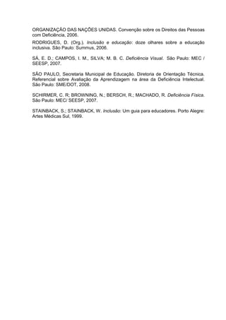 ORGANIZAÇÃO DAS NAÇÕES UNIDAS. Convenção sobre os Direitos das Pessoas
com Deficiência, 2006.
RODRIGUES, D. (Org.). Inclusão e educação: doze olhares sobre a educação
inclusiva. São Paulo: Summus, 2006.
SÁ, E. D.; CAMPOS, I. M., SILVA; M. B. C. Deficiência Visual. São Paulo: MEC /
SEESP, 2007.
SÃO PAULO, Secretaria Municipal de Educação. Diretoria de Orientação Técnica.
Referencial sobre Avaliação da Aprendizagem na área da Deficiência Intelectual.
São Paulo: SME/DOT, 2008.
SCHIRMER, C. R; BROWNING, N.; BERSCH, R.; MACHADO, R. Deficiência Física.
São Paulo: MEC/ SEESP, 2007.
STAINBACK, S.; STAINBACK, W. Inclusão: Um guia para educadores. Porto Alegre:
Artes Médicas Sul, 1999.
 
