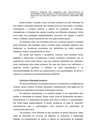 Autonomia intelectual será assegurada pelo desenvolvimento da
personalidade e pela aquisição de instrumental lógico-racional. A educação
deverá visar que cada aluno chegue a essa autonomia. (MIZUKAMI, 1986,
p.71).
Nesse sentido, a escola e seus currículos precisam ser bem diferentes do
que propõe a educação tradicional. Sua atuação deve ser mais ampla e complexa,
considerando o contexto histórico e político da sociedade, os interesses,
competências e limitações dos sujeitos inseridos nas diferentes realidades. Tendo
como base uma pedagogia problematizadora, provocará nos sujeitos o espírito
crítico, a reflexão, comprometendo-se com uma ação transformadora.
Ao professor cabe criar condições para que os alunos superem a situação
atual vivenciada pela realidade social e também pelas condições orgânicas e/ou
intelectuais ou transtornos provocados por deficiências de ordem sensorial,
intelectual, motora, comportamental ou física.
Na escola que assume a perspectiva inclusiva, todo professor busca
despertar e desenvolver competências e propor conteúdos compatíveis com as
experiências vividas pelos alunos, para que atribuam significado aos conteúdos,
tendo participação ativa nesse processo. No caso dos alunos com deficiência, o
professor precisa identificar e conhecer as suas competências e os
recursos/estratégias de ensino que proporcionam a sua aprendizagem, de forma a
superar ou compensar os comprometimentos existentes.
Currículo e Educação Inclusiva
Os atuais Parâmetros Curriculares Nacionais, ao preencher as exigências do
contexto social e político do Brasil, expressam, explicitamente, uma opção por um
currículo que contemple os princípios da Educação Inclusiva.
Os sistemas educacionais e as escolas passam a ser organizados para
acolher a diversidade do alunado. Desse modo, torna-se fundamental conceber o
funcionamento e a organização da escola, bem como o ensino e a aprendizagem,
sob novas bases epistemológicas. A escola constitui-se no lugar do “aprender”
entendendo-se aqui a aprendizagem como processo de apropriação do
conhecimento pelo aluno.
Tal processo, muito diferente do que acontece na escola tradicional, altera
todas as dimensões do currículo. Os objetivos, os conteúdos, a metodologia
utilizada, os procedimentos de ensino e mesmo os instrumentos de avaliação,
 