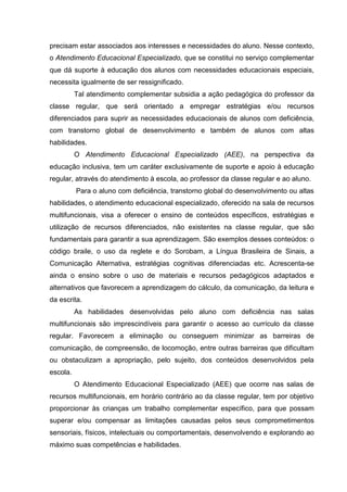 precisam estar associados aos interesses e necessidades do aluno. Nesse contexto,
o Atendimento Educacional Especializado, que se constitui no serviço complementar
que dá suporte à educação dos alunos com necessidades educacionais especiais,
necessita igualmente de ser ressignificado.
Tal atendimento complementar subsidia a ação pedagógica do professor da
classe regular, que será orientado a empregar estratégias e/ou recursos
diferenciados para suprir as necessidades educacionais de alunos com deficiência,
com transtorno global de desenvolvimento e também de alunos com altas
habilidades.
O Atendimento Educacional Especializado (AEE), na perspectiva da
educação inclusiva, tem um caráter exclusivamente de suporte e apoio à educação
regular, através do atendimento à escola, ao professor da classe regular e ao aluno.
Para o aluno com deficiência, transtorno global do desenvolvimento ou altas
habilidades, o atendimento educacional especializado, oferecido na sala de recursos
multifuncionais, visa a oferecer o ensino de conteúdos específicos, estratégias e
utilização de recursos diferenciados, não existentes na classe regular, que são
fundamentais para garantir a sua aprendizagem. São exemplos desses conteúdos: o
código braile, o uso da reglete e do Sorobam, a Língua Brasileira de Sinais, a
Comunicação Alternativa, estratégias cognitivas diferenciadas etc. Acrescenta-se
ainda o ensino sobre o uso de materiais e recursos pedagógicos adaptados e
alternativos que favorecem a aprendizagem do cálculo, da comunicação, da leitura e
da escrita.
As habilidades desenvolvidas pelo aluno com deficiência nas salas
multifuncionais são imprescindíveis para garantir o acesso ao currículo da classe
regular. Favorecem a eliminação ou conseguem minimizar as barreiras de
comunicação, de compreensão, de locomoção, entre outras barreiras que dificultam
ou obstaculizam a apropriação, pelo sujeito, dos conteúdos desenvolvidos pela
escola.
O Atendimento Educacional Especializado (AEE) que ocorre nas salas de
recursos multifuncionais, em horário contrário ao da classe regular, tem por objetivo
proporcionar às crianças um trabalho complementar específico, para que possam
superar e/ou compensar as limitações causadas pelos seus comprometimentos
sensoriais, físicos, intelectuais ou comportamentais, desenvolvendo e explorando ao
máximo suas competências e habilidades.
 