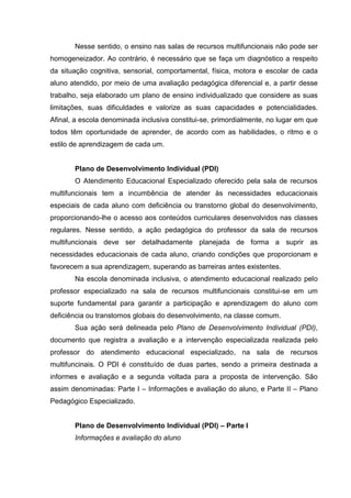 Nesse sentido, o ensino nas salas de recursos multifuncionais não pode ser
homogeneizador. Ao contrário, é necessário que se faça um diagnóstico a respeito
da situação cognitiva, sensorial, comportamental, física, motora e escolar de cada
aluno atendido, por meio de uma avaliação pedagógica diferencial e, a partir desse
trabalho, seja elaborado um plano de ensino individualizado que considere as suas
limitações, suas dificuldades e valorize as suas capacidades e potencialidades.
Afinal, a escola denominada inclusiva constitui-se, primordialmente, no lugar em que
todos têm oportunidade de aprender, de acordo com as habilidades, o ritmo e o
estilo de aprendizagem de cada um.
Plano de Desenvolvimento Individual (PDI)
O Atendimento Educacional Especializado oferecido pela sala de recursos
multifuncionais tem a incumbência de atender às necessidades educacionais
especiais de cada aluno com deficiência ou transtorno global do desenvolvimento,
proporcionando-lhe o acesso aos conteúdos curriculares desenvolvidos nas classes
regulares. Nesse sentido, a ação pedagógica do professor da sala de recursos
multifuncionais deve ser detalhadamente planejada de forma a suprir as
necessidades educacionais de cada aluno, criando condições que proporcionam e
favorecem a sua aprendizagem, superando as barreiras antes existentes.
Na escola denominada inclusiva, o atendimento educacional realizado pelo
professor especializado na sala de recursos multifuncionais constitui-se em um
suporte fundamental para garantir a participação e aprendizagem do aluno com
deficiência ou transtornos globais do desenvolvimento, na classe comum.
Sua ação será delineada pelo Plano de Desenvolvimento Individual (PDI),
documento que registra a avaliação e a intervenção especializada realizada pelo
professor do atendimento educacional especializado, na sala de recursos
multifuncinais. O PDI é constituído de duas partes, sendo a primeira destinada a
informes e avaliação e a segunda voltada para a proposta de intervenção. São
assim denominadas: Parte I – Informações e avaliação do aluno, e Parte II – Plano
Pedagógico Especializado.
Plano de Desenvolvimento Individual (PDI) – Parte I
Informações e avaliação do aluno
 