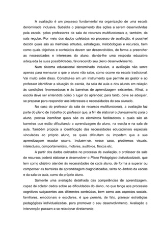 A avaliação é um processo fundamental na organização de uma escola
denominada inclusiva. Subsidia o planejamento das ações a serem desenvolvidas
pela escola, pelos professores da sala de recursos multifuncionais e, também, da
sala regular. Por meio dos dados coletados no processo de avaliação, é possível
decidir quais são as melhores atitudes, estratégias, metodologias e recursos, bem
como quais objetivos e conteúdos devem ser desenvolvidos, de forma a preencher
as necessidades e interesses do aluno, dando-lhe uma resposta educativa
adequada às suas possibilidades, favorecendo seu pleno desenvolvimento.
Num sistema educacional denominado inclusivo, a avaliação não serve
apenas para mensurar o que o aluno não sabe, como ocorre na escola tradicional.
Vai muito além disso. Constitui-se em um instrumento que permite ao gestor e ao
professor identificar a situação da escola, da sala de aula e dos alunos em relação
às condições favorecedoras e às barreiras de aprendizagem existentes. Afinal, a
escola deve ser entendida como o lugar do aprender; para tanto, deve se adequar,
se preparar para responder aos interesses e necessidades do seu alunado.
No caso do professor da sala de recursos multifuncionais, a avaliação faz
parte do plano de trabalho do professor que, a fim de elaborar o planejamento para o
aluno, precisa identificar quais são os elementos facilitadores e quais são as
barreiras que estão dificultando a aprendizagem do aluno, na escola e na sala de
aula. Também propicia a identificação das necessidades educacionais especiais
vinculadas ao próprio aluno, as quais dificultam ou impedem que a sua
aprendizagem escolar ocorra. Incluem-se, nesse caso, problemas visuais,
intelectuais, comportamentais, motores, auditivos, físicos etc.
A partir dos dados coletados no processo de avaliação, o professor da sala
de recursos poderá elaborar e desenvolver o Plano Pedagógico Individualizado, que
tem como objetivo atender às necessidades de cada aluno, de forma a superar ou
compensar as barreiras de aprendizagem diagnosticadas, tanto no âmbito da escola
e da sala de aula, como do próprio aluno.
Somente uma avaliação detalhada das competências de aprendizagem,
capaz de coletar dados sobre as dificuldades do aluno, no que tange aos processos
cognitivos subjacentes aos diferentes conteúdos, bem como aos aspectos sociais,
familiares, emocionais e escolares, é que permite, de fato, planejar estratégias
pedagógicas individualizadas, para promover o seu desenvolvimento. Avaliação e
intervenção passam a se relacionar diretamente.
 