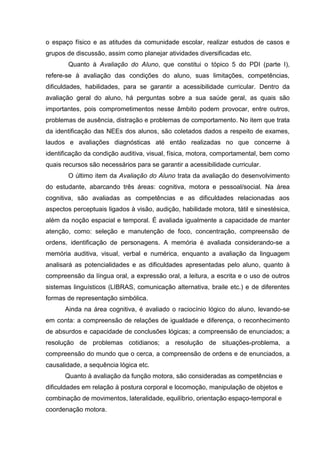 o espaço físico e as atitudes da comunidade escolar, realizar estudos de casos e
grupos de discussão, assim como planejar atividades diversificadas etc.
Quanto à Avaliação do Aluno, que constitui o tópico 5 do PDI (parte I),
refere-se à avaliação das condições do aluno, suas limitações, competências,
dificuldades, habilidades, para se garantir a acessibilidade curricular. Dentro da
avaliação geral do aluno, há perguntas sobre a sua saúde geral, as quais são
importantes, pois comprometimentos nesse âmbito podem provocar, entre outros,
problemas de ausência, distração e problemas de comportamento. No item que trata
da identificação das NEEs dos alunos, são coletados dados a respeito de exames,
laudos e avaliações diagnósticas até então realizadas no que concerne à
identificação da condição auditiva, visual, física, motora, comportamental, bem como
quais recursos são necessários para se garantir a acessibilidade curricular.
O último item da Avaliação do Aluno trata da avaliação do desenvolvimento
do estudante, abarcando três áreas: cognitiva, motora e pessoal/social. Na área
cognitiva, são avaliadas as competências e as dificuldades relacionadas aos
aspectos perceptuais ligados à visão, audição, habilidade motora, tátil e sinestésica,
além da noção espacial e temporal. É avaliada igualmente a capacidade de manter
atenção, como: seleção e manutenção de foco, concentração, compreensão de
ordens, identificação de personagens. A memória é avaliada considerando-se a
memória auditiva, visual, verbal e numérica, enquanto a avaliação da linguagem
analisará as potencialidades e as dificuldades apresentadas pelo aluno, quanto à
compreensão da língua oral, a expressão oral, a leitura, a escrita e o uso de outros
sistemas linguísticos (LIBRAS, comunicação alternativa, braile etc.) e de diferentes
formas de representação simbólica.
Ainda na área cognitiva, é avaliado o raciocínio lógico do aluno, levando-se
em conta: a compreensão de relações de igualdade e diferença, o reconhecimento
de absurdos e capacidade de conclusões lógicas; a compreensão de enunciados; a
resolução de problemas cotidianos; a resolução de situações-problema, a
compreensão do mundo que o cerca, a compreensão de ordens e de enunciados, a
causalidade, a sequência lógica etc.
Quanto à avaliação da função motora, são consideradas as competências e
dificuldades em relação à postura corporal e locomoção, manipulação de objetos e
combinação de movimentos, lateralidade, equilíbrio, orientação espaço-temporal e
coordenação motora.
 