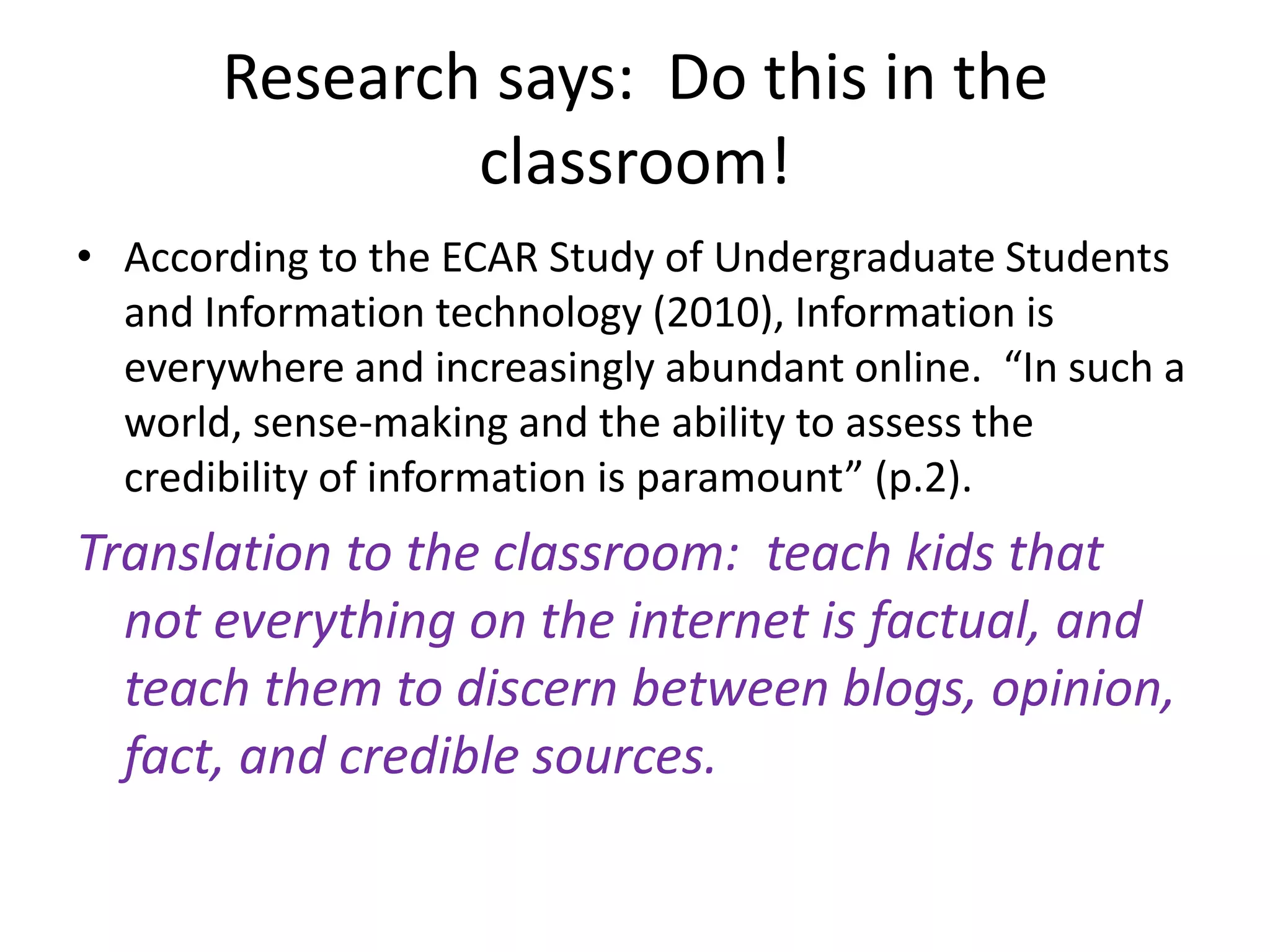 Research says:  Do this in the classroom!According to the ECAR Study of Undergraduate Students and Information technology (2010), Information is everywhere and increasingly abundant online.  “In such a world, sense-making and the ability to assess the credibility of information is paramount” (p.2).  Translation to the classroom:  teach kids that not everything on the internet is factual, and teach them to discern between blogs, opinion, fact, and credible sources.  