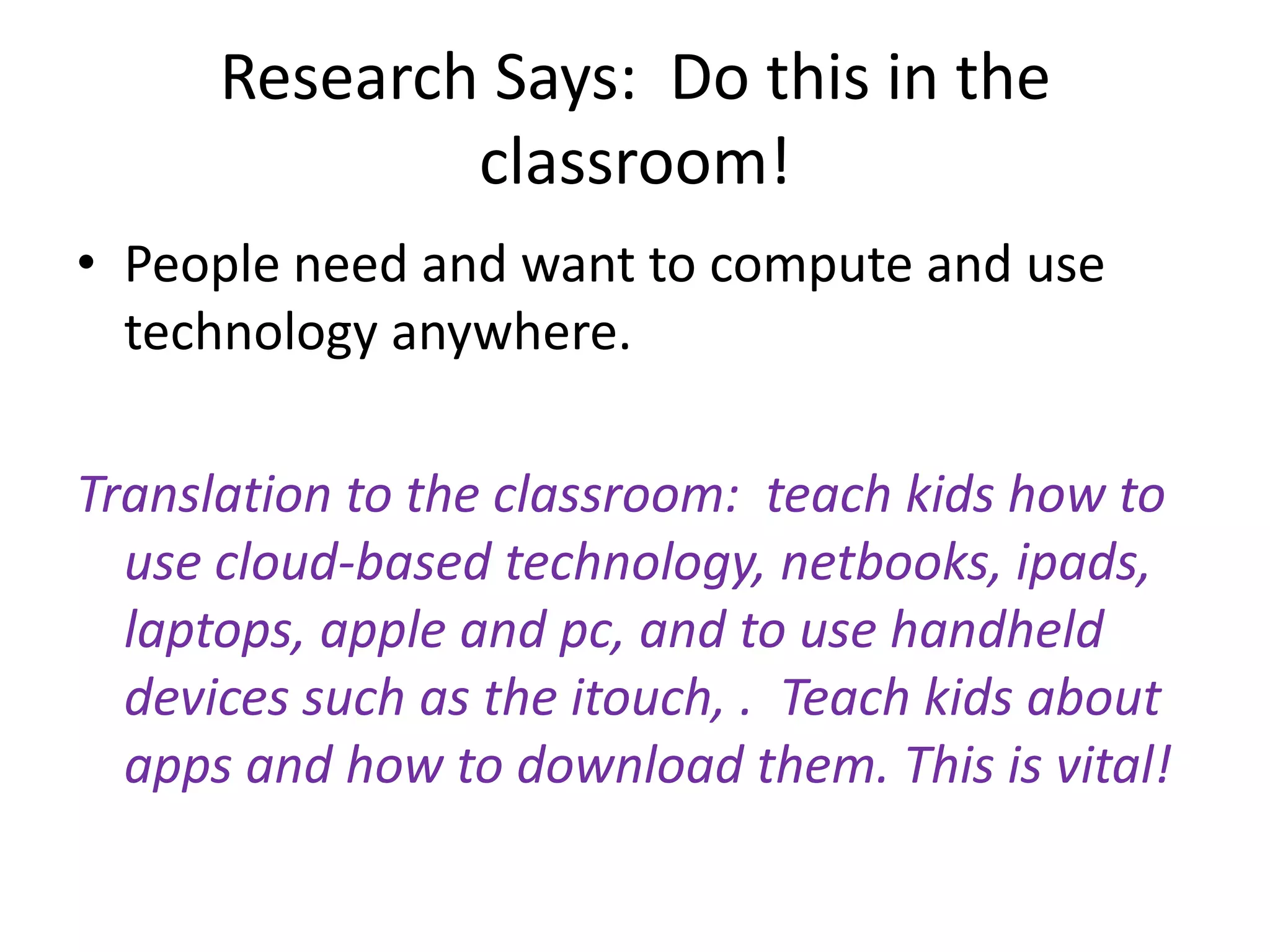 Research Says:  Do this in the classroom!People need and want to compute and use technology anywhere.Translation to the classroom:  teach kids how to use cloud-based technology, netbooks, ipads, laptops, apple and pc, and to use handheld devices such as the itouch, .  Teach kids about apps and how to download them. This is vital!