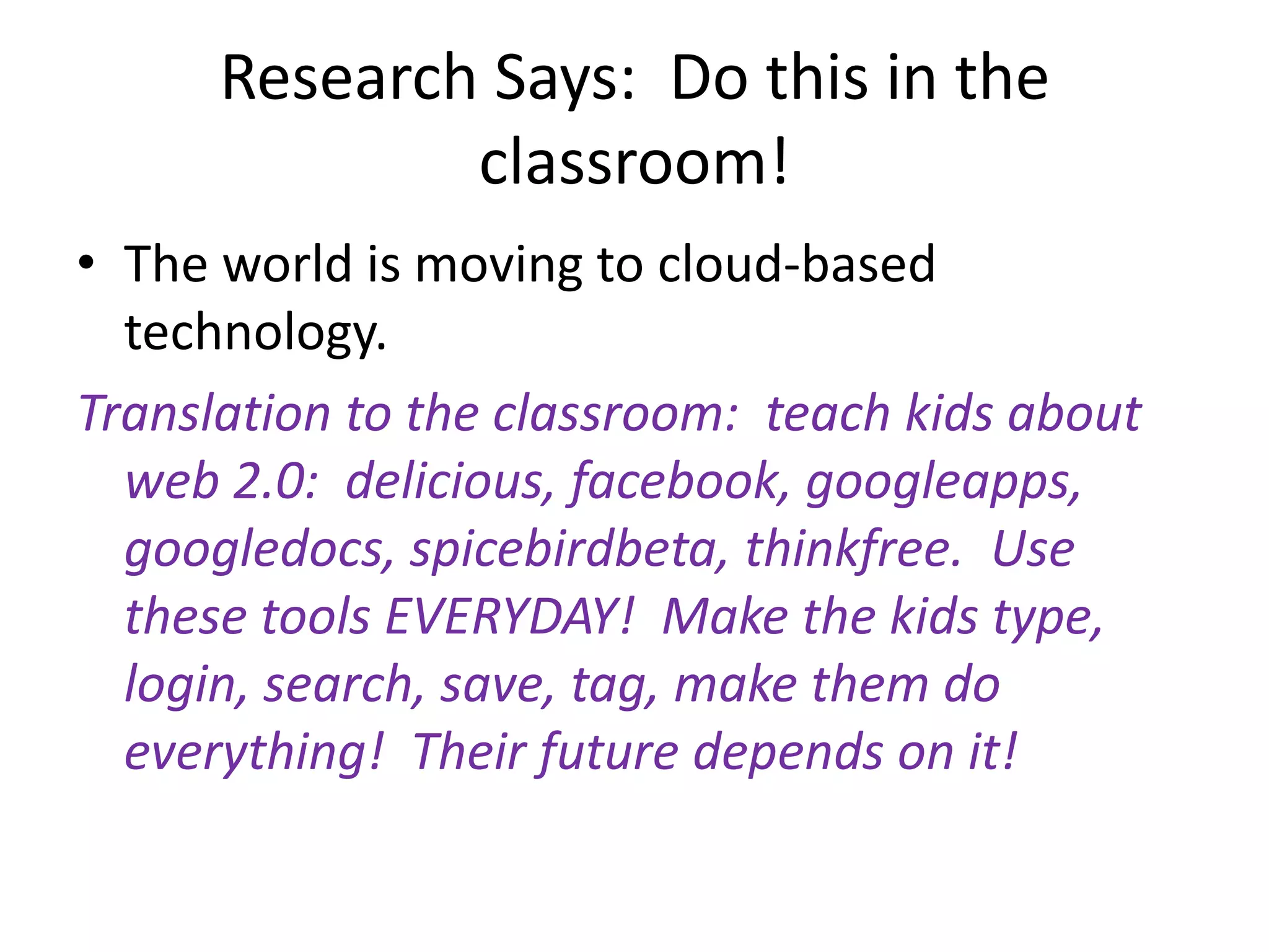 Research Says:  Do this in the classroom!The world is moving to cloud-based technology.Translation to the classroom:  teach kids about web 2.0:  delicious, facebook, googleapps, googledocs, spicebirdbeta, thinkfree.  Use these tools EVERYDAY!  Make the kids type, login, search, save, tag, make them do everything!  Their future depends on it!
