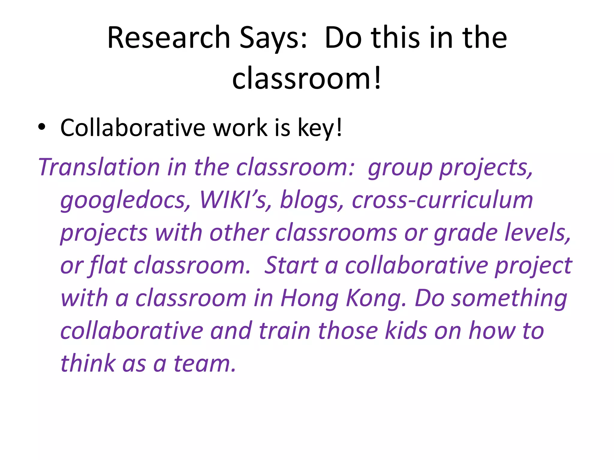 Research Says:  Do this in the classroom!Collaborative work is key!Translation in the classroom:  group projects, googledocs, WIKI’s, blogs, cross-curriculum projects with other classrooms or grade levels, or flat classroom.  Start a collaborative project with a classroom in Hong Kong. Do something collaborative and train those kids on how to think as a team.  