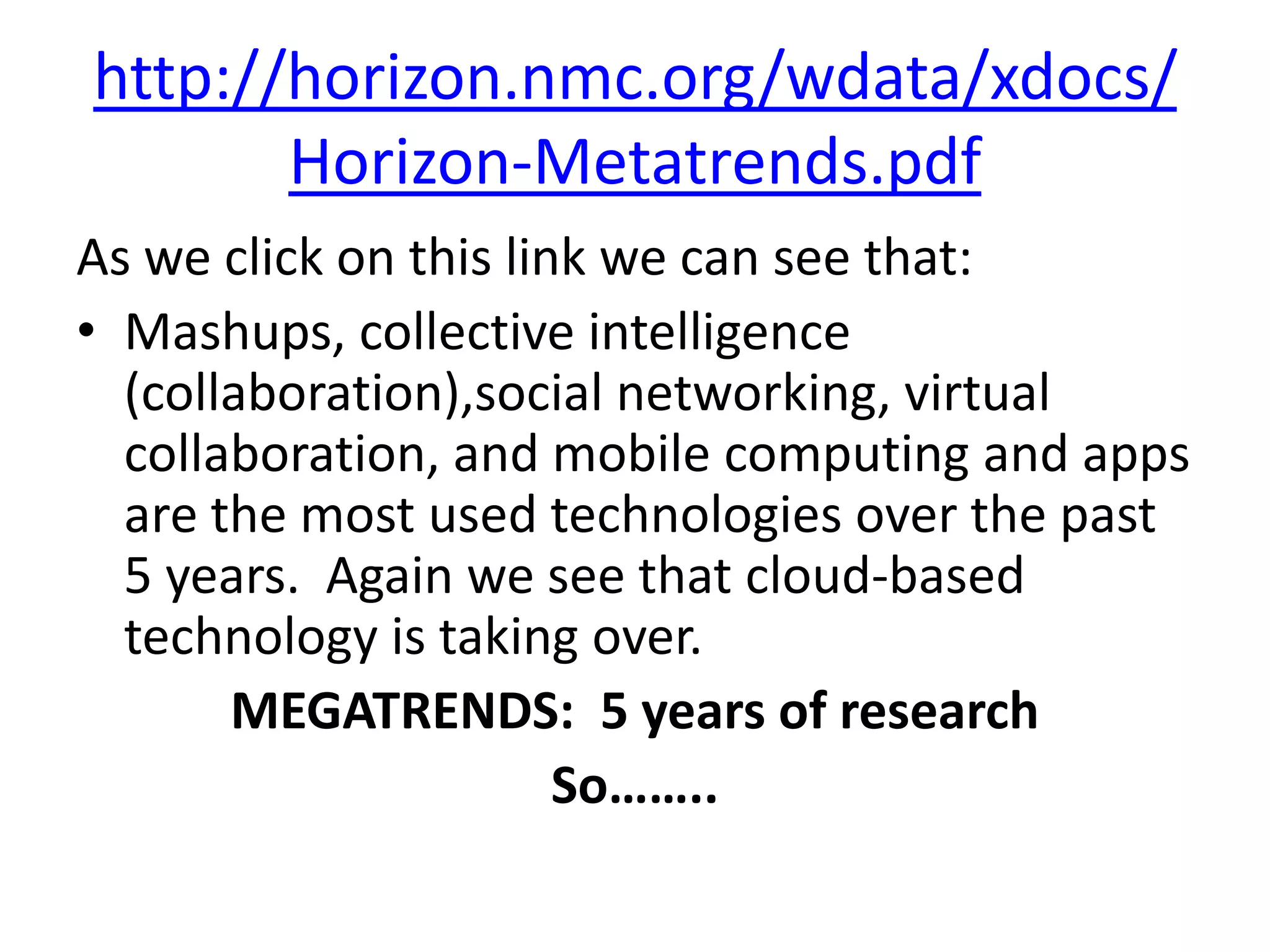 http://horizon.nmc.org/wdata/xdocs/Horizon-Metatrends.pdfAs we click on this link we can see that:Mashups, collective intelligence (collaboration),social networking, virtual collaboration, and mobile computing and apps are the most used technologies over the past 5 years.  Again we see that cloud-based technology is taking over.  MEGATRENDS:  5 years of researchSo……..