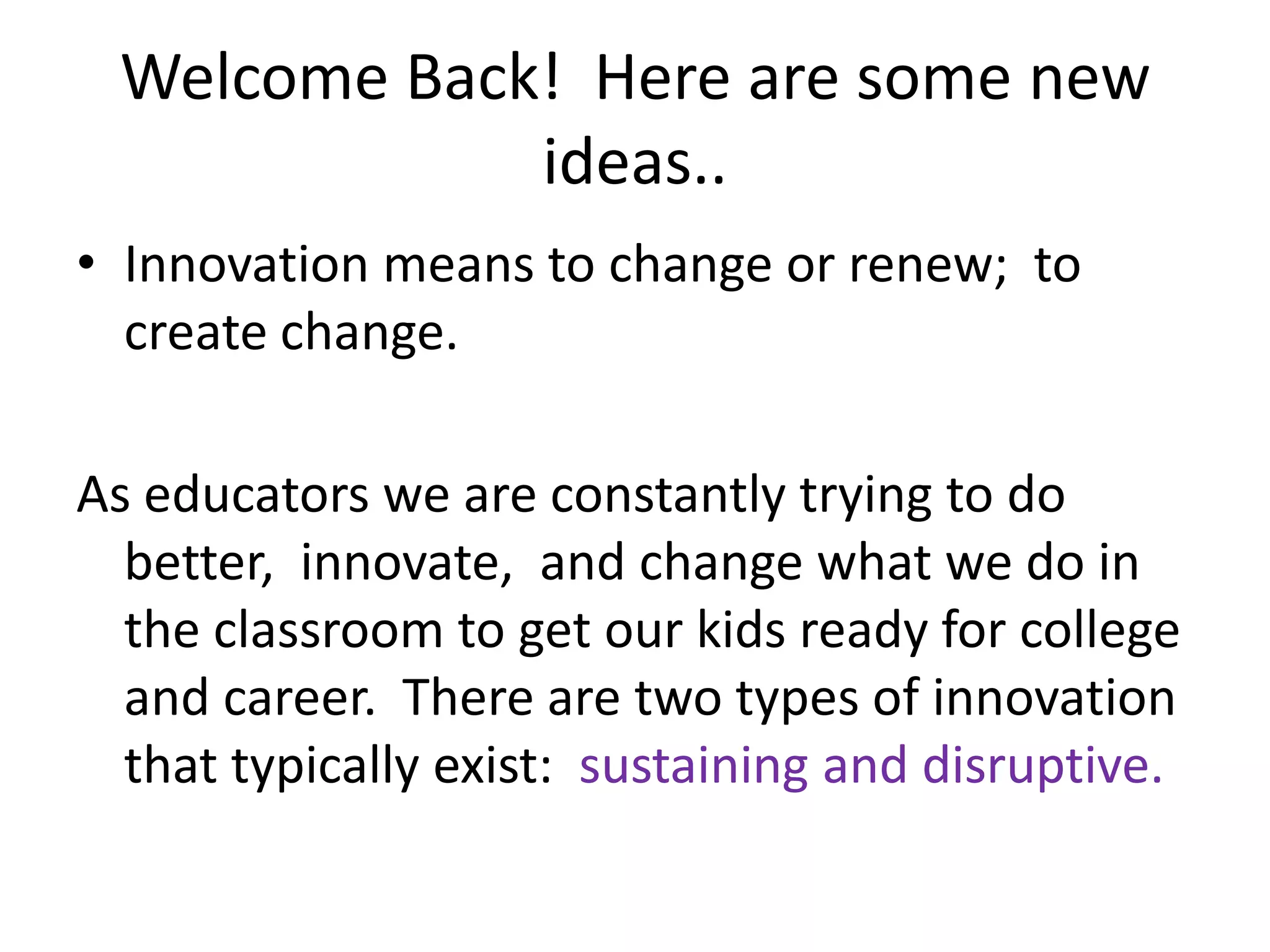 Welcome Back!  Here are some new ideas..Innovation means to change or renew;  to create change. As educators we are constantly trying to do better,  innovate,  and change what we do in the classroom to get our kids ready for college and career.  There are two types of innovation that typically exist:  sustaining and disruptive.  