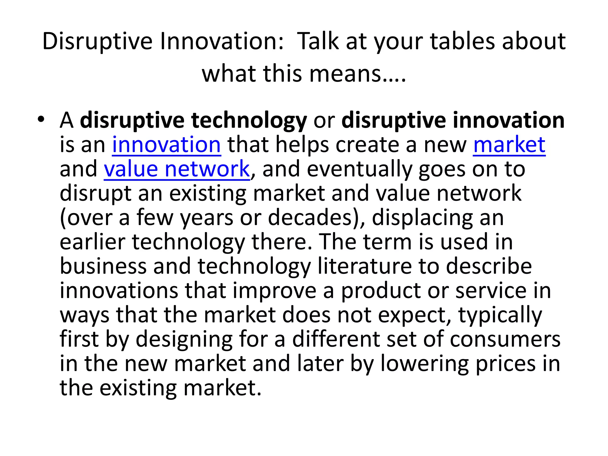 Disruptive Innovation:  Talk at your tables about what this means….A disruptive technology or disruptive innovation is an innovation that helps create a new market and value network, and eventually goes on to disrupt an existing market and value network (over a few years or decades), displacing an earlier technology there. The term is used in business and technology literature to describe innovations that improve a product or service in ways that the market does not expect, typically first by designing for a different set of consumers in the new market and later by lowering prices in the existing market.