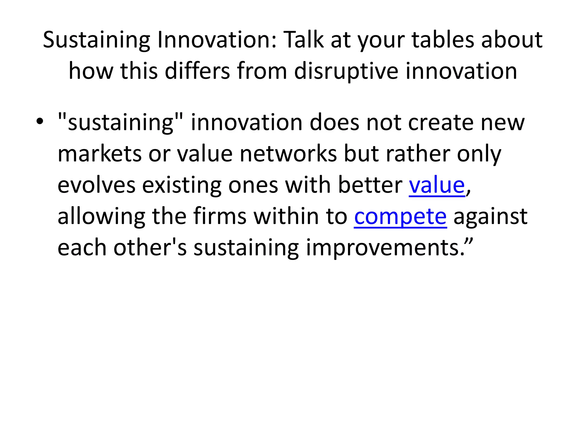 Sustaining Innovation: Talk at your tables about how this differs from disruptive innovation"sustaining" innovation does not create new markets or value networks but rather only evolves existing ones with better value, allowing the firms within to compete against each other's sustaining improvements.”