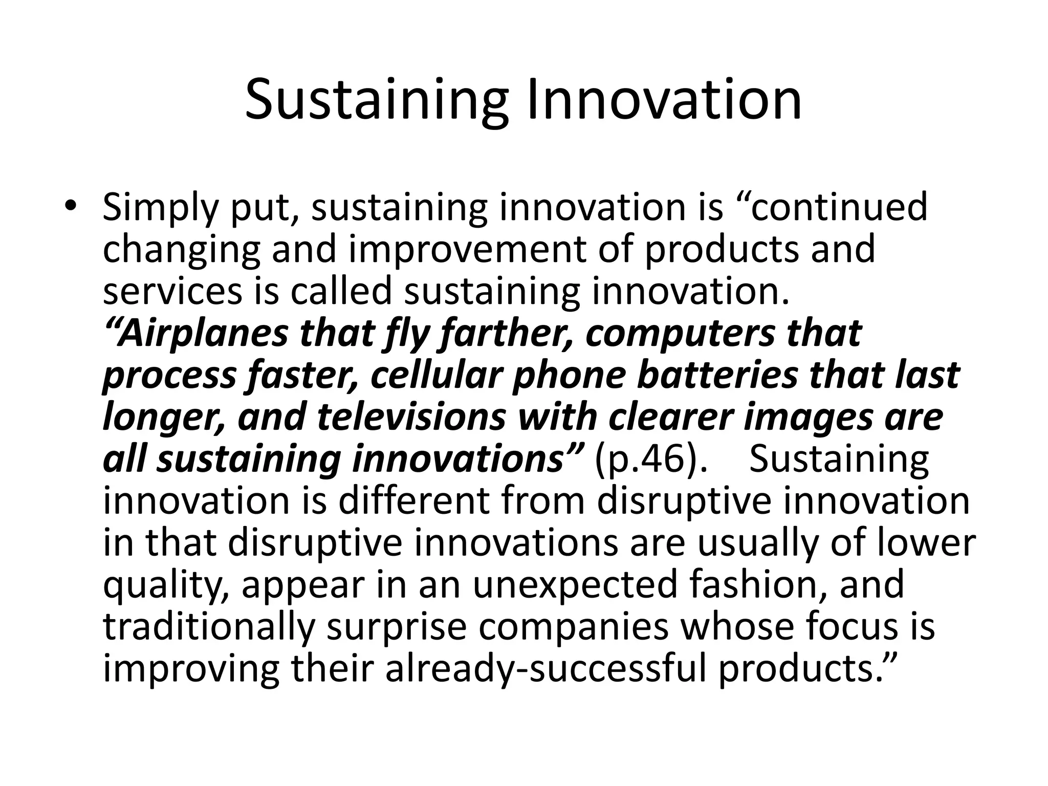 Sustaining InnovationSimply put, sustaining innovation is “continued changing and improvement of products and services is called sustaining innovation.  “Airplanes that fly farther, computers that process faster, cellular phone batteries that last longer, and televisions with clearer images are all sustaining innovations” (p.46).    Sustaining innovation is different from disruptive innovation in that disruptive innovations are usually of lower quality, appear in an unexpected fashion, and traditionally surprise companies whose focus is improving their already-successful products.”  