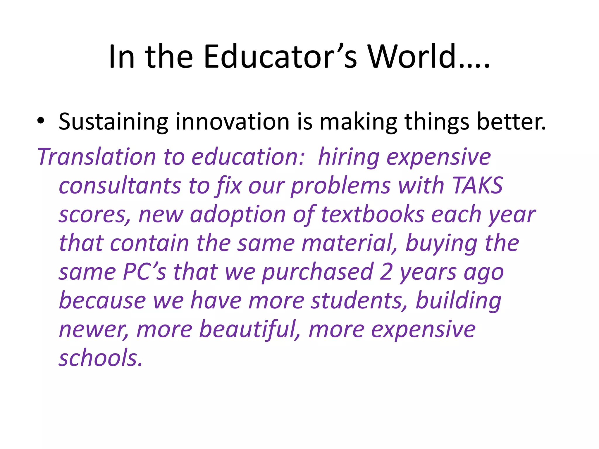 In the Educator’s World….Sustaining innovation is making things better.  Translation to education:  hiring expensive consultants to fix our problems with TAKS scores, new adoption of textbooks each year that contain the same material, buying the same PC’s that we purchased 2 years ago because we have more students, building newer, more beautiful, more expensive schools.