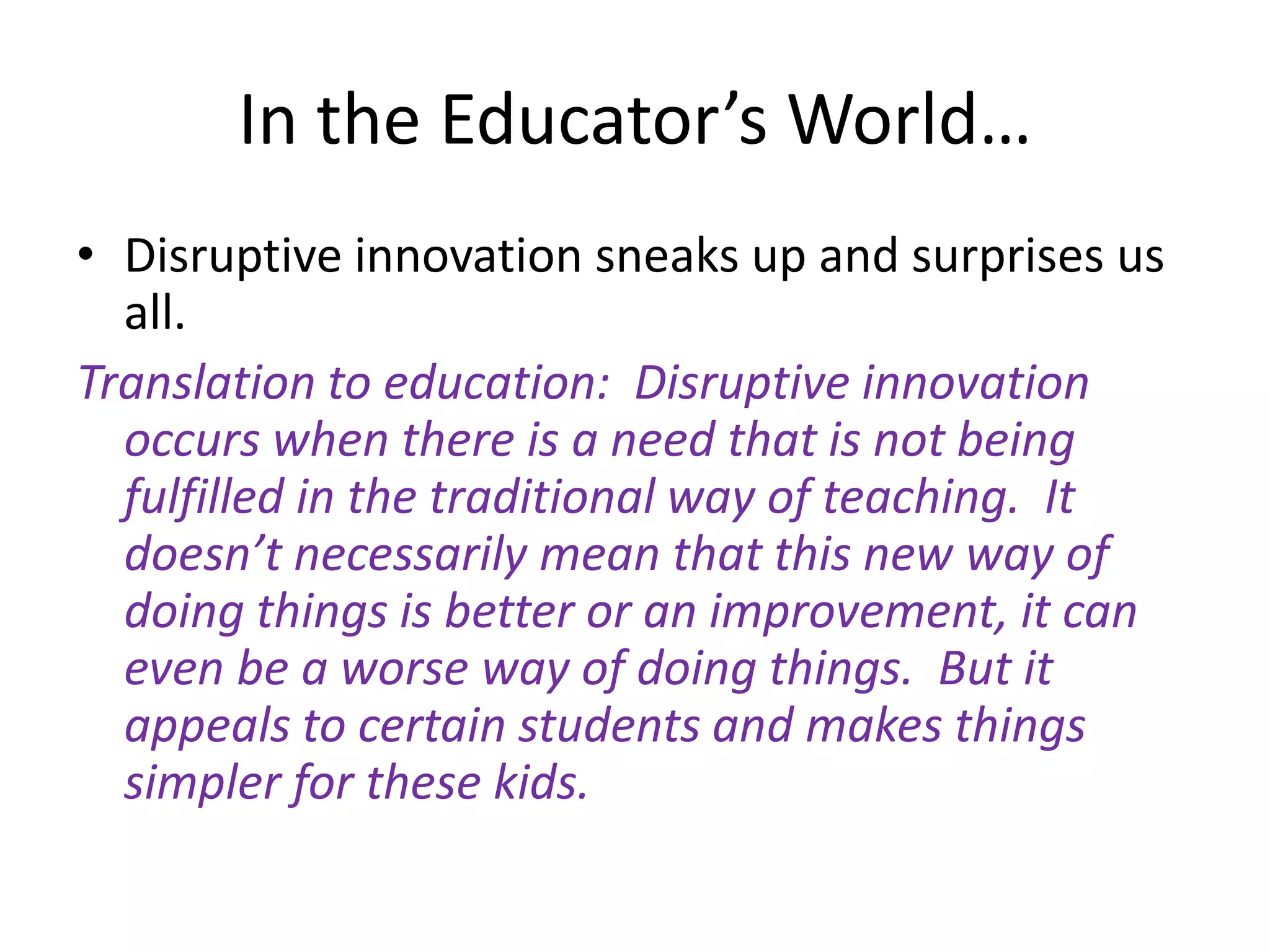 In the Educator’s World…Disruptive innovation sneaks up and surprises us all.Translation to education:  Disruptive innovation occurs when there is a need that is not being fulfilled in the traditional way of teaching.  It doesn’t necessarily mean that this new way of doing things is better or an improvement, it can even be a worse way of doing things.  But it appeals to certain students and makes things simpler for these kids.  