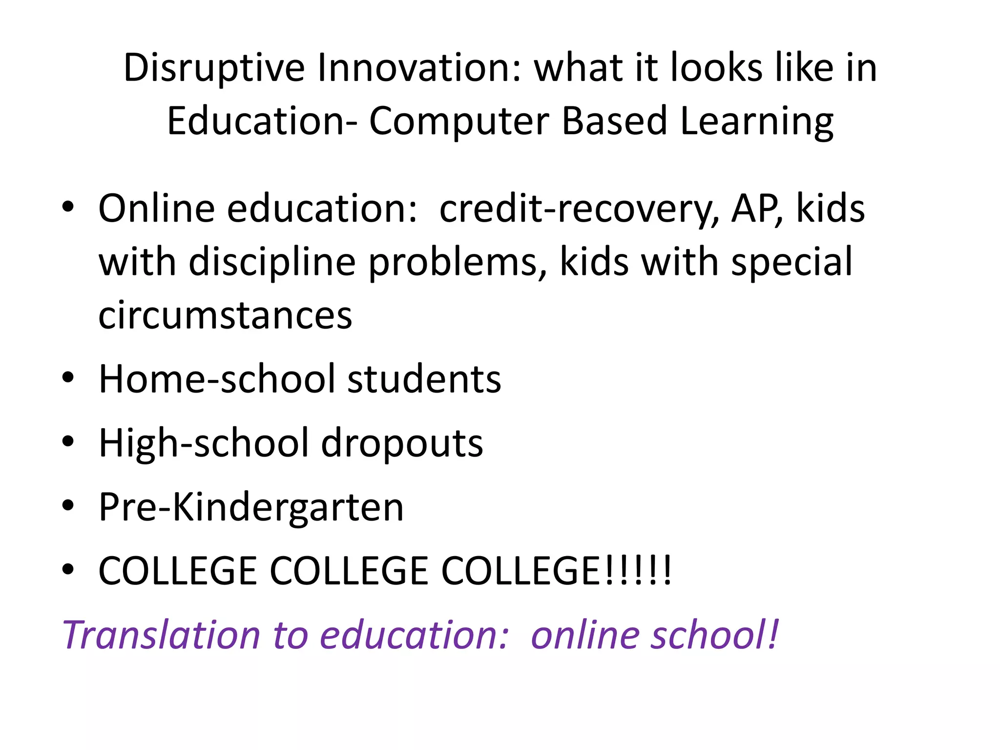 Disruptive Innovation: what it looks like in Education- Computer Based LearningOnline education:  credit-recovery, AP, kids with discipline problems, kids with special circumstancesHome-school studentsHigh-school dropoutsPre-KindergartenCOLLEGE COLLEGECOLLEGE!!!!!Translation to education:  online school!