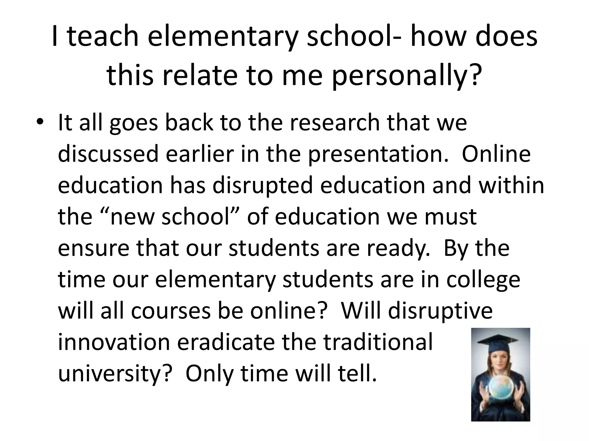 I teach elementary school- how does this relate to me personally?It all goes back to the research that we discussed earlier in the presentation.  Online education has disrupted education and within the “new school” of education we must ensure that our students are ready.  By the time our elementary students are in college will all courses be online?  Will disruptive innovation eradicate the traditional university?  Only time will tell.  