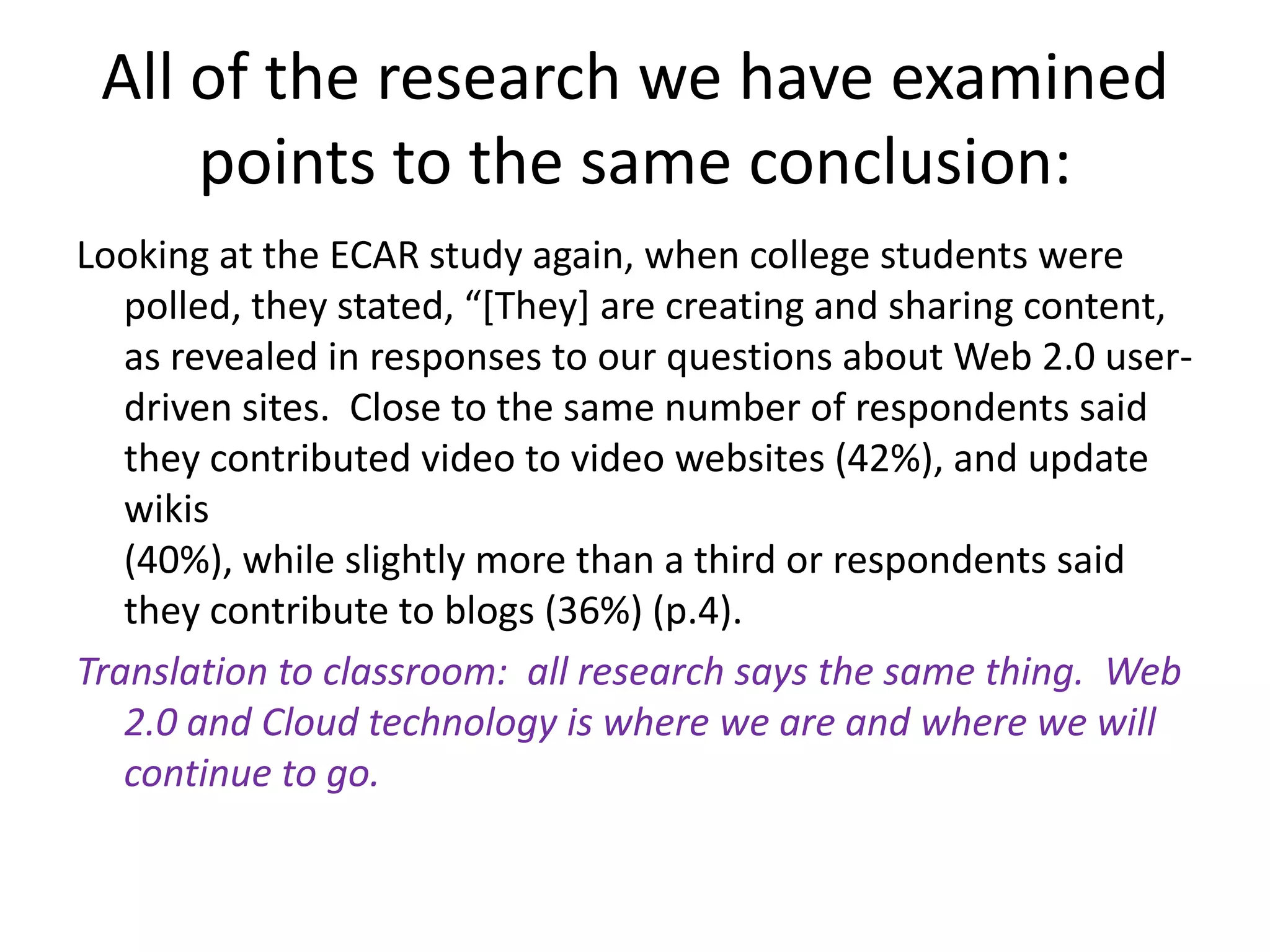 All of the research we have examined points to the same conclusion:Looking at the ECAR study again, when college students were polled, they stated, “[They] are creating and sharing content, as revealed in responses to our questions about Web 2.0 user-driven sites.  Close to the same number of respondents said they contributed video to video websites (42%), and update wikis(40%), while slightly more than a third or respondents said they contribute to blogs (36%) (p.4).  Translation to classroom:  all research says the same thing.  Web 2.0 and Cloud technology is where we are and where we will continue to go.  