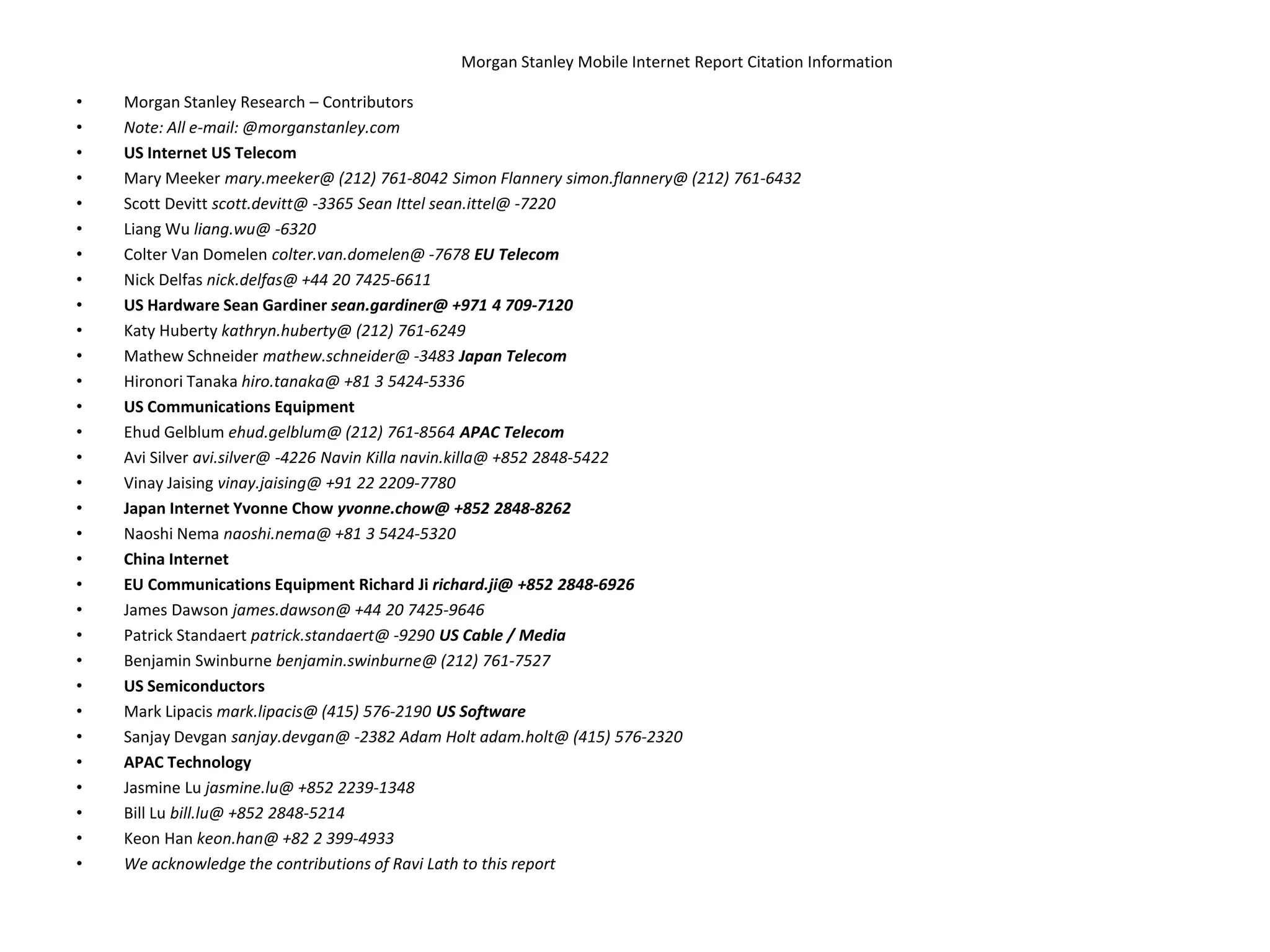 Morgan Stanley Mobile Internet Report Citation InformationMorgan Stanley Research – ContributorsNote: All e-mail: @morganstanley.comUS Internet US TelecomMary Meeker mary.meeker@ (212) 761-8042 Simon Flannery simon.flannery@ (212) 761-6432Scott Devittscott.devitt@ -3365 Sean Ittelsean.ittel@ -7220Liang Wu liang.wu@ -6320Colter Van Domelen colter.van.domelen@ -7678 EU TelecomNick Delfasnick.delfas@ +44 20 7425-6611US Hardware Sean Gardiner sean.gardiner@ +971 4 709-7120Katy Hubertykathryn.huberty@ (212) 761-6249Mathew Schneider mathew.schneider@ -3483 Japan TelecomHironori Tanaka hiro.tanaka@ +81 3 5424-5336US Communications EquipmentEhud Gelblumehud.gelblum@ (212) 761-8564 APAC TelecomAvi Silver avi.silver@ -4226 NavinKillanavin.killa@ +852 2848-5422VinayJaisingvinay.jaising@ +91 22 2209-7780Japan Internet Yvonne Chow yvonne.chow@ +852 2848-8262NaoshiNemanaoshi.nema@ +81 3 5424-5320China InternetEU Communications Equipment Richard Jirichard.ji@ +852 2848-6926James Dawson james.dawson@ +44 20 7425-9646Patrick Standaertpatrick.standaert@ -9290 US Cable / MediaBenjamin Swinburne benjamin.swinburne@ (212) 761-7527US SemiconductorsMark Lipacismark.lipacis@ (415) 576-2190 US SoftwareSanjay Devgansanjay.devgan@ -2382 Adam Holt adam.holt@ (415) 576-2320APAC TechnologyJasmine Lu jasmine.lu@ +852 2239-1348Bill Lu bill.lu@ +852 2848-5214Keon Han keon.han@ +82 2 399-4933We acknowledge the contributions of Ravi Lath to this report