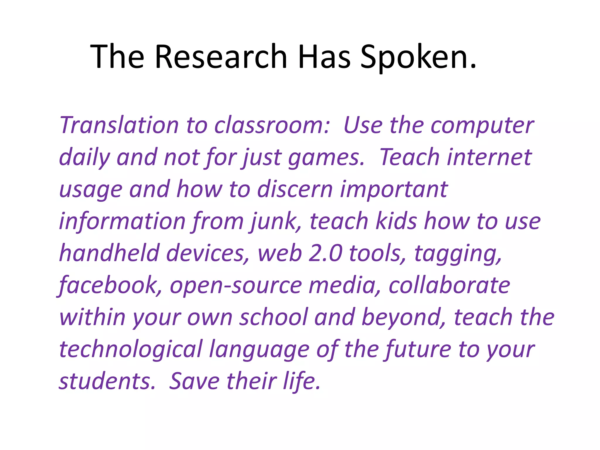 The Research Has Spoken.	Translation to classroom:  Use the computer daily and not for just games.  Teach internet usage and how to discern important information from junk, teach kids how to use handheld devices, web 2.0 tools, tagging, facebook, open-source media, collaborate within your own school and beyond, teach the technological language of the future to your students.  Save their life.  