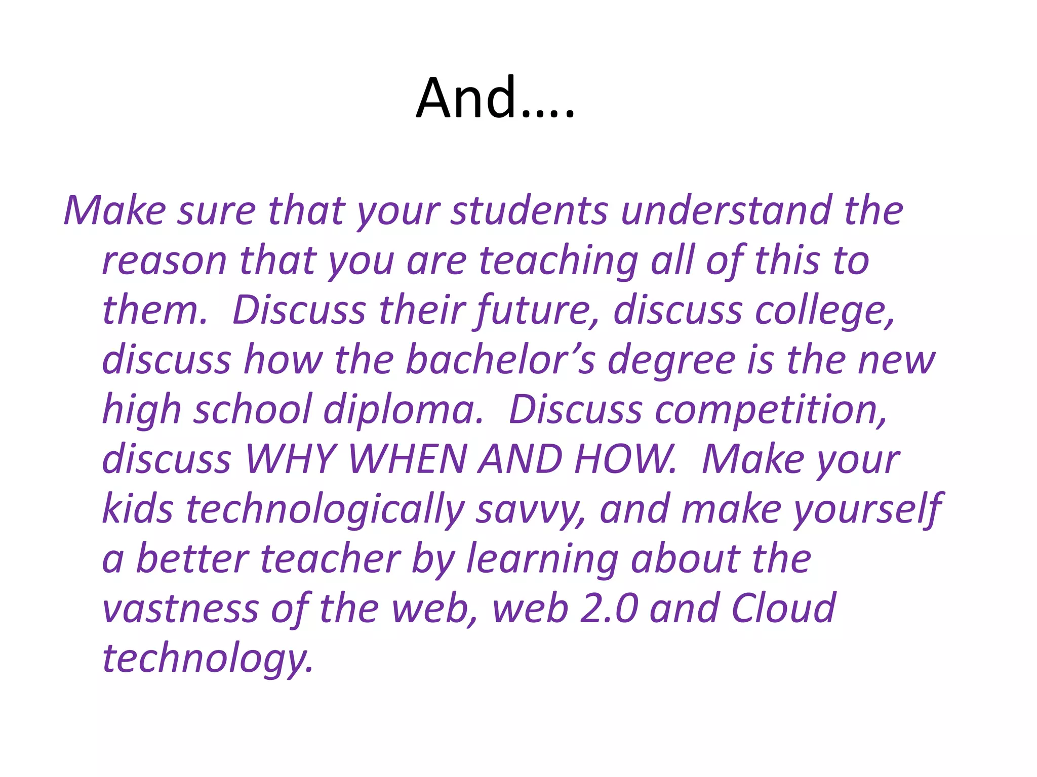 And….	Make sure that your students understand the reason that you are teaching all of this to them.  Discuss their future, discuss college, discuss how the bachelor’s degree is the new high school diploma.  Discuss competition, discuss WHY WHEN AND HOW.  Make your kids technologically savvy, and make yourself a better teacher by learning about the vastness of the web, web 2.0 and Cloud technology.  