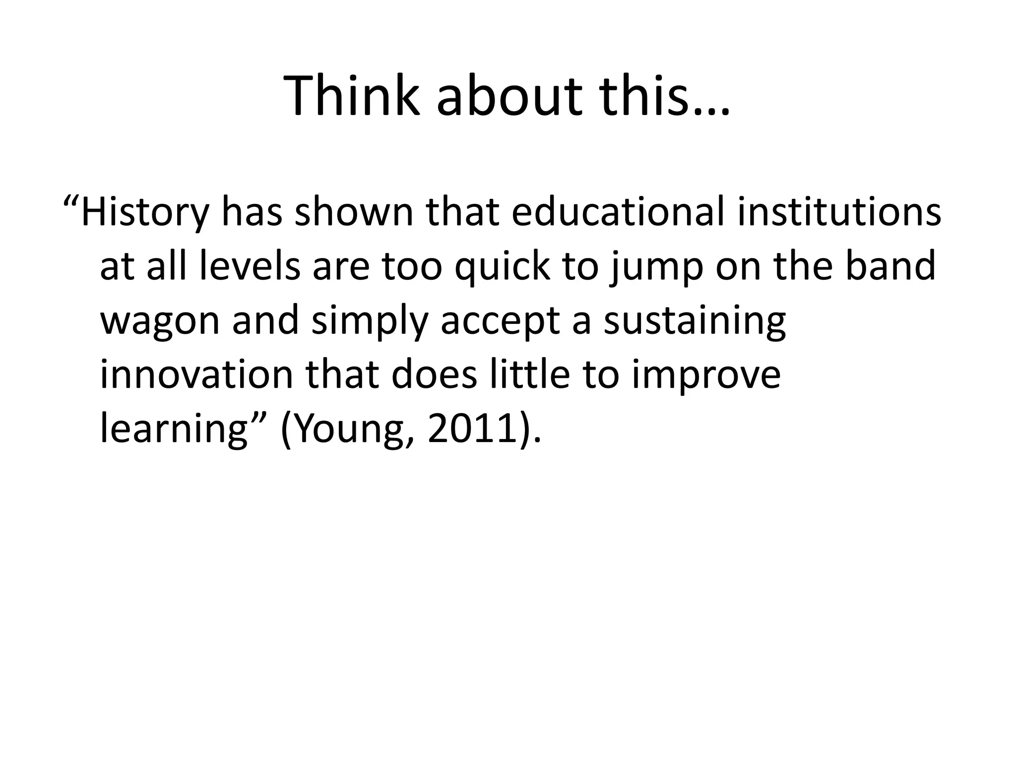 Think about this…“History has shown that educational institutions at all levels are too quick to jump on the band wagon and simply accept a sustaining innovation that does little to improve learning” (Young, 2011).