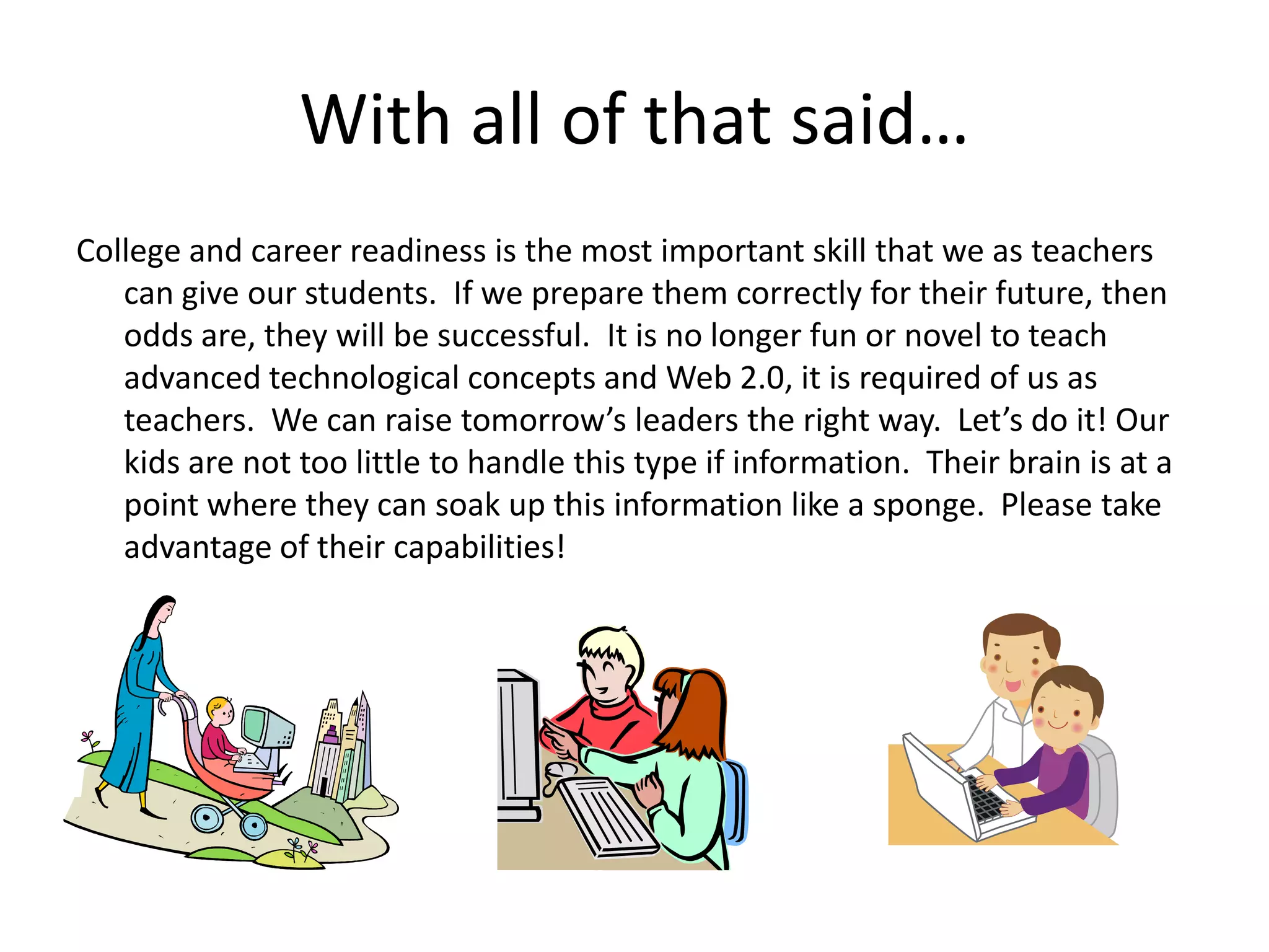 With all of that said…College and career readiness is the most important skill that we as teachers can give our students.  If we prepare them correctly for their future, then odds are, they will be successful.  It is no longer fun or novel to teach advanced technological concepts and Web 2.0, it is required of us as teachers.  We can raise tomorrow’s leaders the right way.  Let’s do it! Our kids are not too little to handle this type if information.  Their brain is at a point where they can soak up this information like a sponge.  Please take advantage of their capabilities!  
