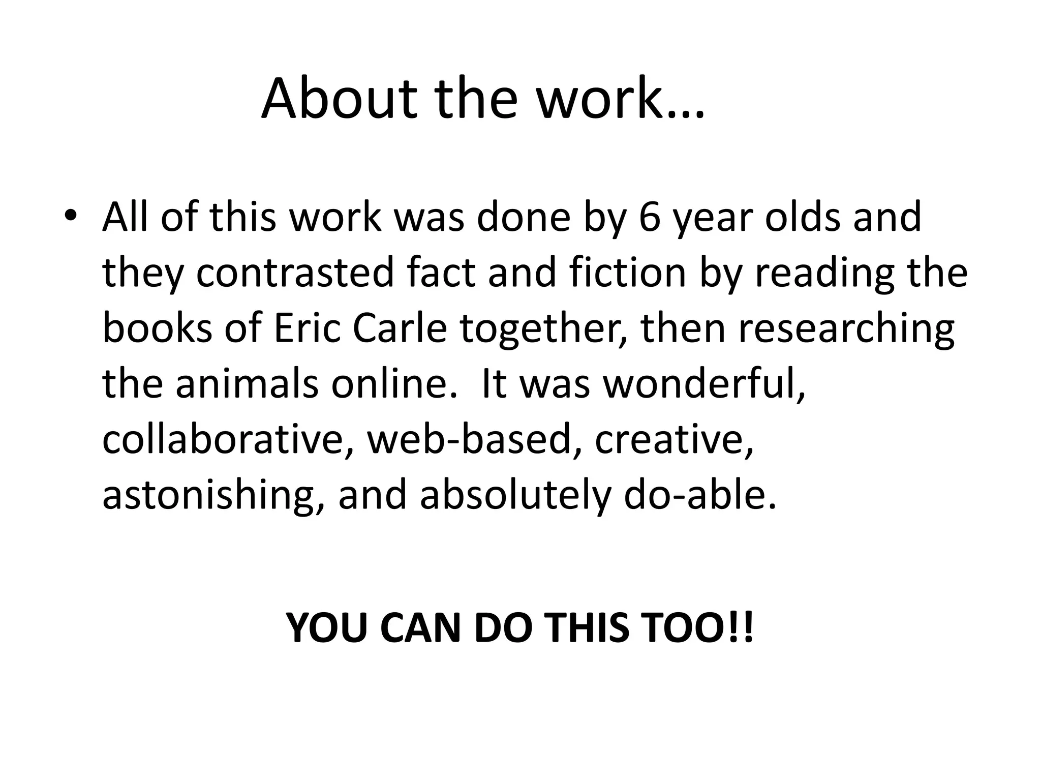 About the work…	All of this work was done by 6 year olds and they contrasted fact and fiction by reading the books of Eric Carle together, then researching the animals online.  It was wonderful, collaborative, web-based, creative, astonishing, and absolutely do-able.YOU CAN DO THIS TOO!!