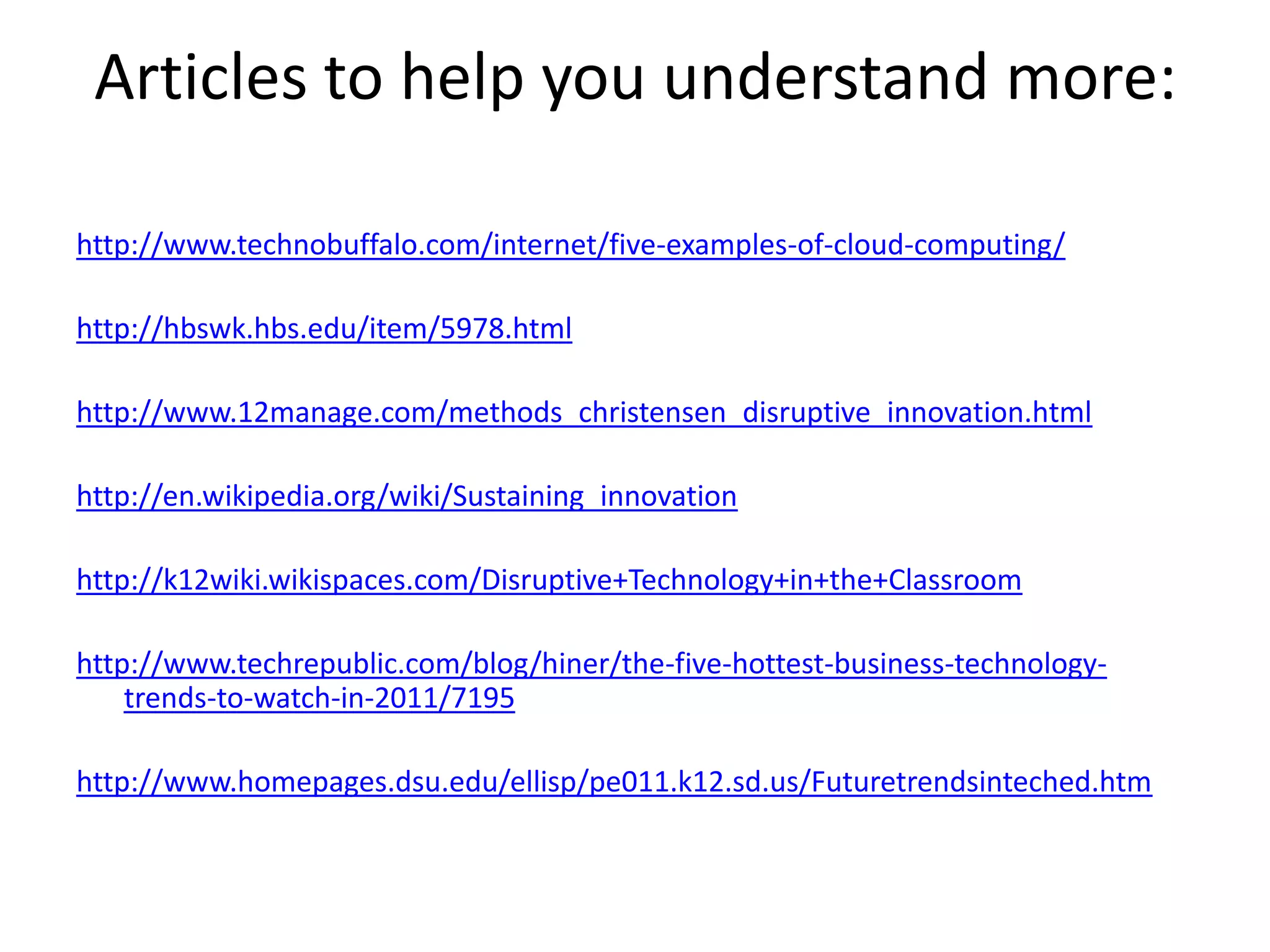 Articles to help you understand more:http://www.technobuffalo.com/internet/five-examples-of-cloud-computing/http://hbswk.hbs.edu/item/5978.htmlhttp://www.12manage.com/methods_christensen_disruptive_innovation.htmlhttp://en.wikipedia.org/wiki/Sustaining_innovationhttp://k12wiki.wikispaces.com/Disruptive+Technology+in+the+Classroomhttp://www.techrepublic.com/blog/hiner/the-five-hottest-business-technology-trends-to-watch-in-2011/7195http://www.homepages.dsu.edu/ellisp/pe011.k12.sd.us/Futuretrendsinteched.htm